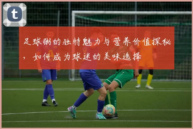 足球粥的独特魅力与营养价值探秘，如何成为球迷的美味选择