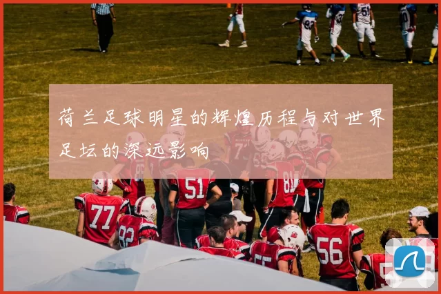 荷兰足球明星的辉煌历程与对世界足坛的深远影响
