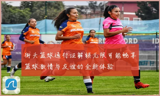 街头篮球通行证解锁无限可能畅享篮球激情与友谊的全新体验