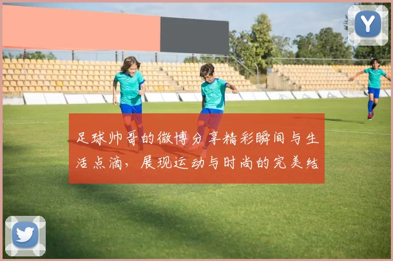 足球帅哥的微博分享精彩瞬间与生活点滴，展现运动与时尚的完美结合