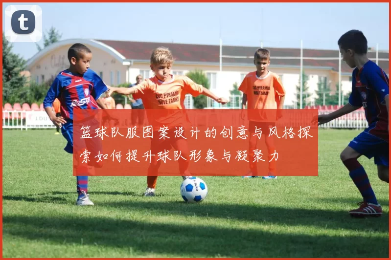 篮球队服图案设计的创意与风格探索如何提升球队形象与凝聚力